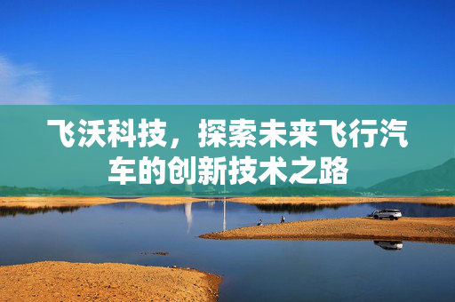 飞沃科技，探索未来飞行汽车的创新技术之路