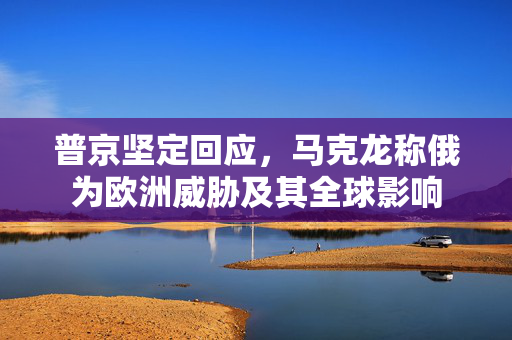 普京坚定回应，马克龙称俄为欧洲威胁及其全球影响