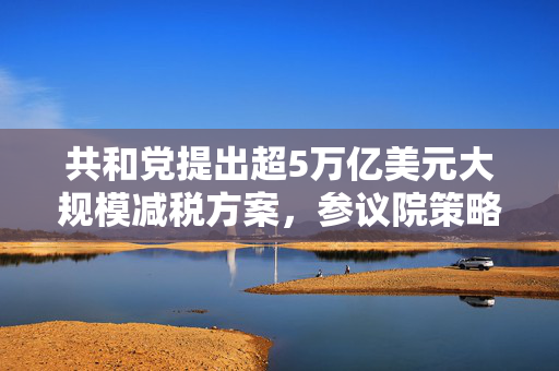 共和党提出超5万亿美元大规模减税方案，参议院策略与经济影响