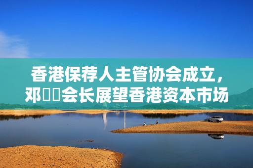 香港保荐人主管协会成立，邓澔暐会长展望香港资本市场国际地位的崛起