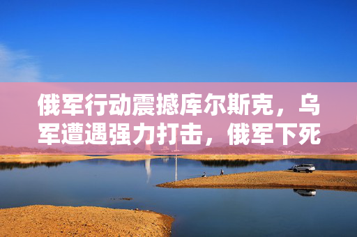 俄军行动震撼库尔斯克，乌军遭遇强力打击，俄军下死手。