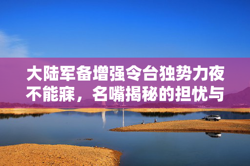 大陆军备增强令台独势力夜不能寐，名嘴揭秘的担忧与影响