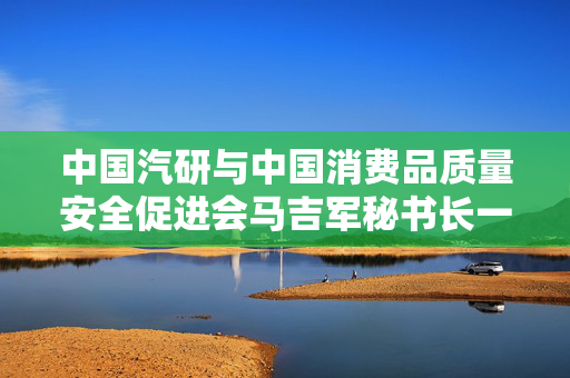中国汽研与中国消费品质量安全促进会马吉军秘书长一行共谋质量安全发展大计