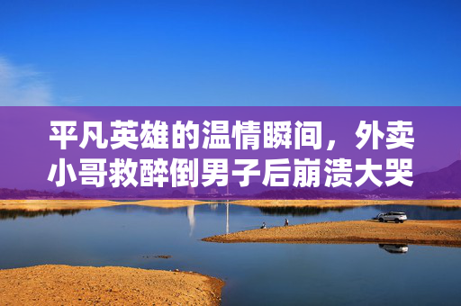 平凡英雄的温情瞬间，外卖小哥救醉倒男子后崩溃大哭