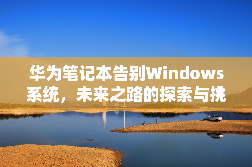 华为笔记本告别Windows系统，未来之路的探索与挑战