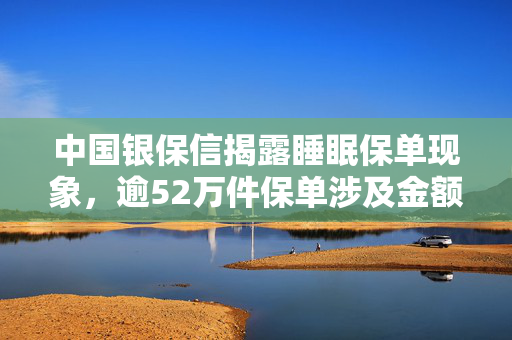 中国银保信揭露睡眠保单现象，逾52万件保单涉及金额超10亿元，透视保险市场深层问题