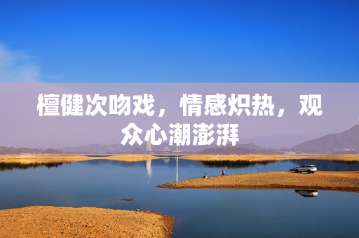 檀健次吻戏，情感炽热，观众心潮澎湃