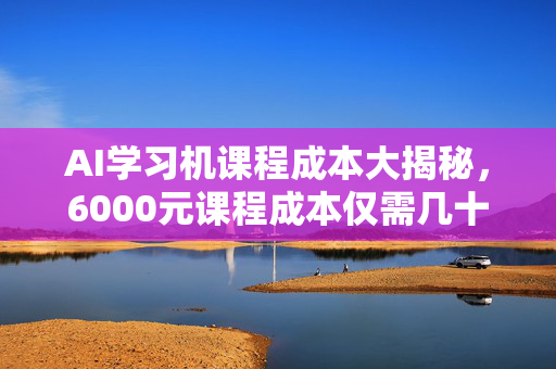 AI学习机课程成本大揭秘，6000元课程成本仅需几十元