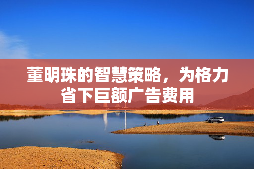 董明珠的智慧策略，为格力省下巨额广告费用