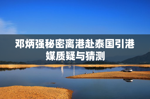 邓炳强秘密离港赴泰国引港媒质疑与猜测
