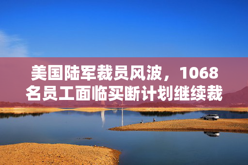 美国陆军裁员风波，1068名员工面临买断计划继续裁员