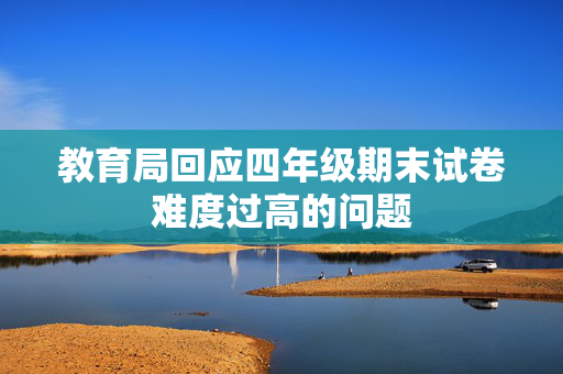 教育局回应四年级期末试卷难度过高的问题