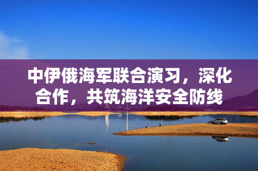 中伊俄海军联合演习，深化合作，共筑海洋安全防线