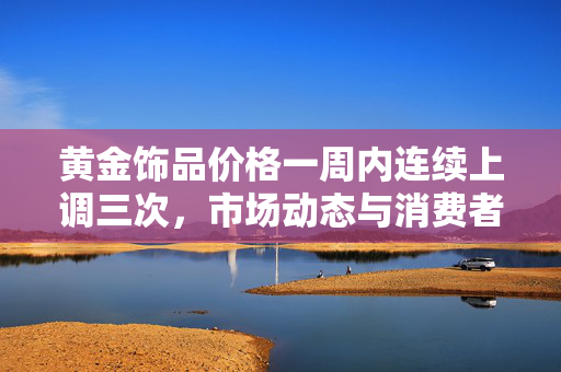 黄金饰品价格一周内连续上调三次，市场动态与消费者反应