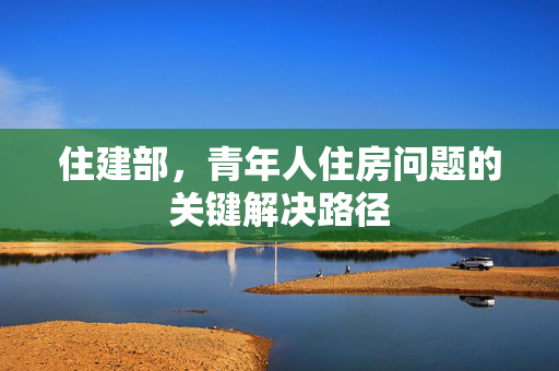 住建部，青年人住房问题的关键解决路径