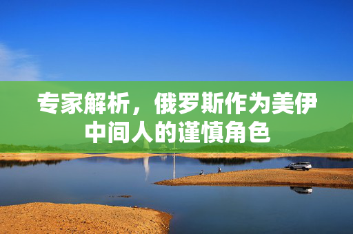专家解析，俄罗斯作为美伊中间人的谨慎角色