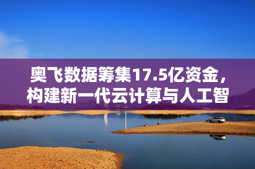 奥飞数据筹集17.5亿资金，构建新一代云计算与人工智能产业园的宏伟蓝图