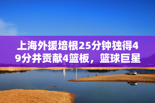 上海外援培根25分钟独得49分并贡献4篮板，篮球巨星风采尽显