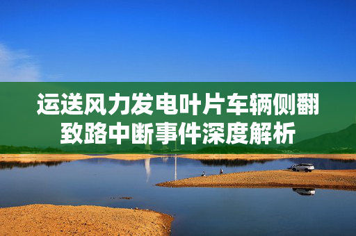 运送风力发电叶片车辆侧翻致路中断事件深度解析