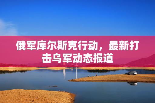 俄军库尔斯克行动，最新打击乌军动态报道