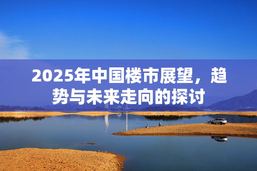 2025年中国楼市展望，趋势与未来走向的探讨