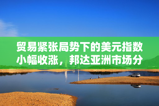 贸易紧张局势下的美元指数小幅收涨，邦达亚洲市场分析