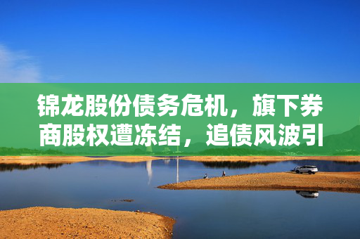 锦龙股份债务危机，旗下券商股权遭冻结，追债风波引发关注