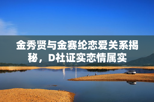 金秀贤与金赛纶恋爱关系揭秘，D社证实恋情属实