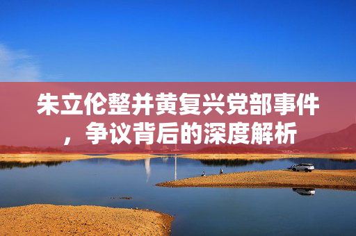 朱立伦整并黄复兴党部事件，争议背后的深度解析