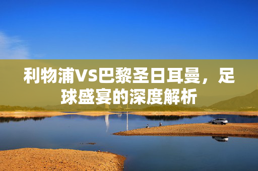 利物浦VS巴黎圣日耳曼，足球盛宴的深度解析