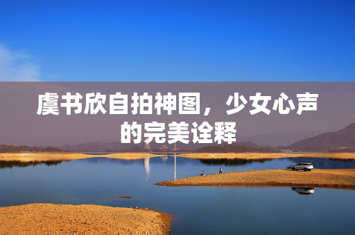 虞书欣自拍神图，少女心声的完美诠释