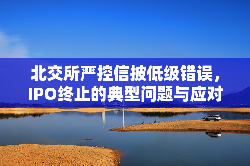 北交所严控信披低级错误，IPO终止的典型问题与应对策略