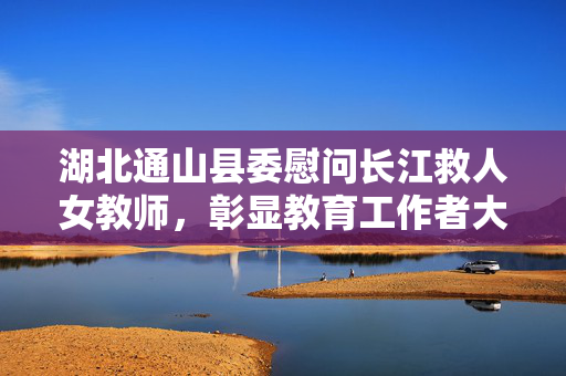 湖北通山县委慰问长江救人女教师，彰显教育工作者大爱无疆