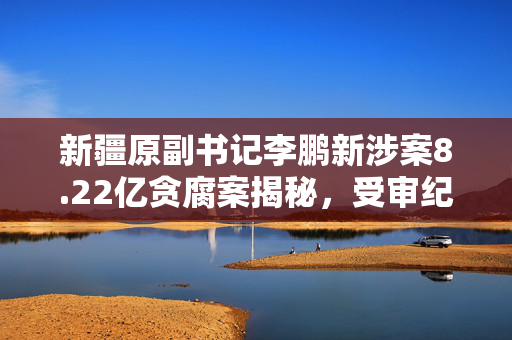 新疆原副书记李鹏新涉案8.22亿贪腐案揭秘，受审纪实