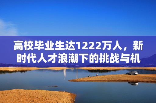 高校毕业生达1222万人，新时代人才浪潮下的挑战与机遇共存