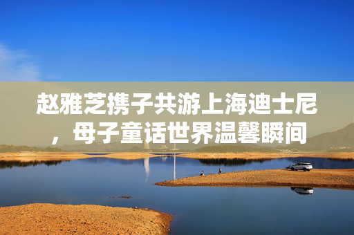 赵雅芝携子共游上海迪士尼，母子童话世界温馨瞬间