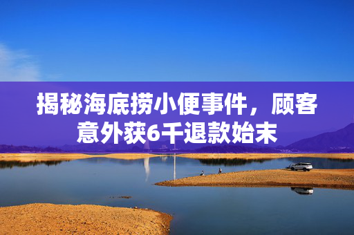 揭秘海底捞小便事件，顾客意外获6千退款始末