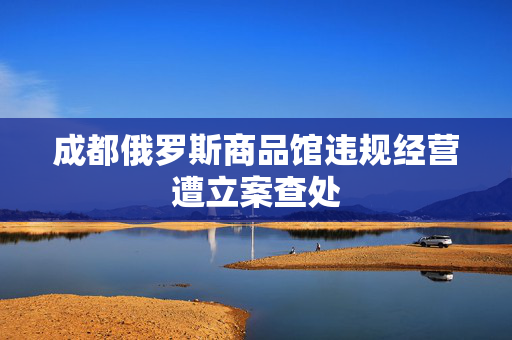 成都俄罗斯商品馆违规经营遭立案查处