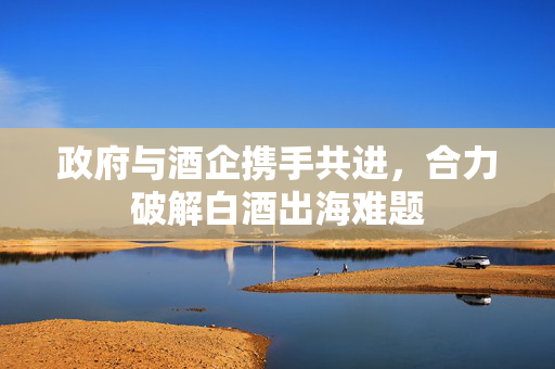 政府与酒企携手共进，合力破解白酒出海难题