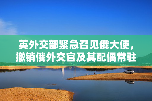 英外交部紧急召见俄大使，撤销俄外交官及其配偶常驻资格的背后原因