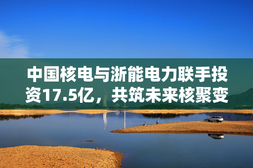 中国核电与浙能电力联手投资17.5亿，共筑未来核聚变能源新篇章