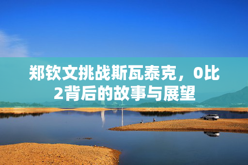 郑钦文挑战斯瓦泰克，0比2背后的故事与展望