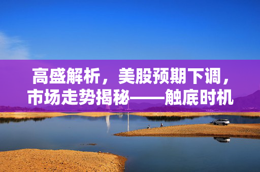 高盛解析，美股预期下调，市场走势揭秘——触底时机与投资策略指南