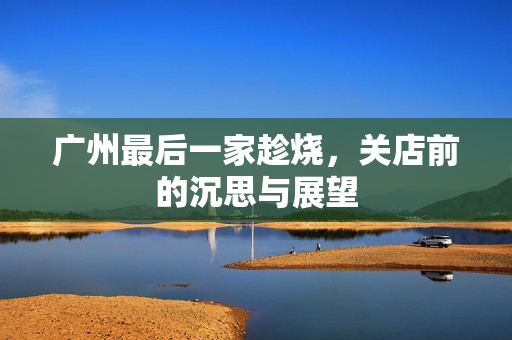 广州最后一家趁烧，关店前的沉思与展望