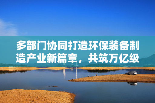 多部门协同打造环保装备制造产业新篇章，共筑万亿级产业未来
