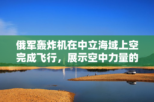 俄军轰炸机在中立海域上空完成飞行，展示空中力量的新篇章