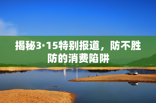 揭秘3·15特别报道，防不胜防的消费陷阱