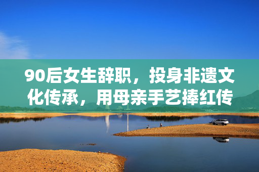 90后女生辞职，投身非遗文化传承，用母亲手艺捧红传统工艺