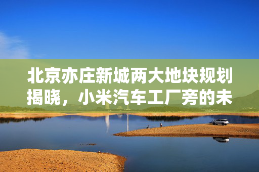 北京亦庄新城两大地块规划揭晓，小米汽车工厂旁的未来蓝图