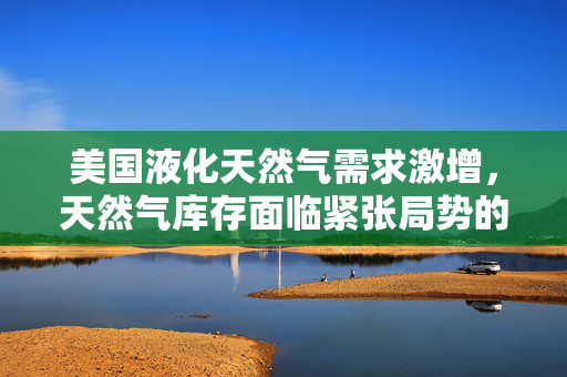 美国液化天然气需求激增，天然气库存面临紧张局势的报告